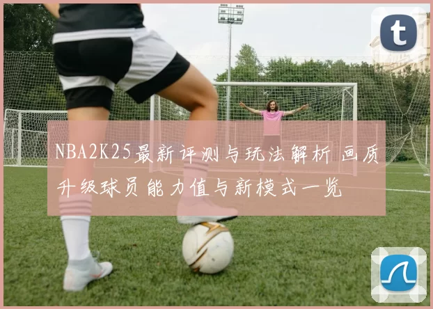 NBA2K25最新评测与玩法解析 画质升级球员能力值与新模式一览