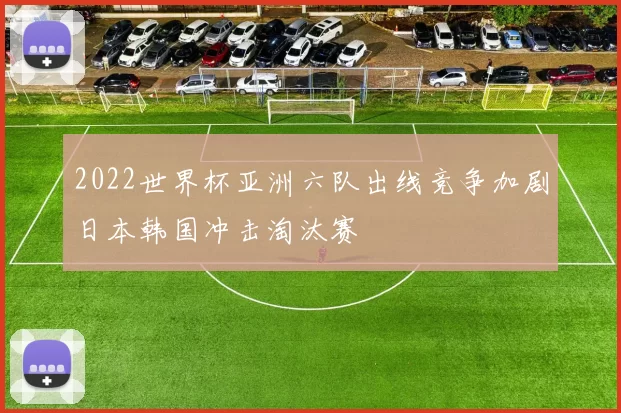 2022世界杯亚洲六队出线竞争加剧日本韩国冲击淘汰赛
