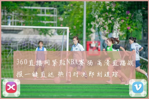 360直播网紧贴NBA赛场 高清直播战报一键直达 热门对决即刻追踪