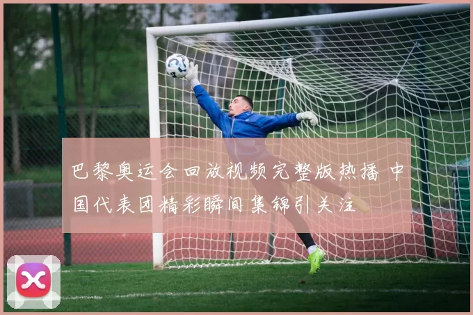 巴黎奥运会回放视频完整版热播 中国代表团精彩瞬间集锦引关注