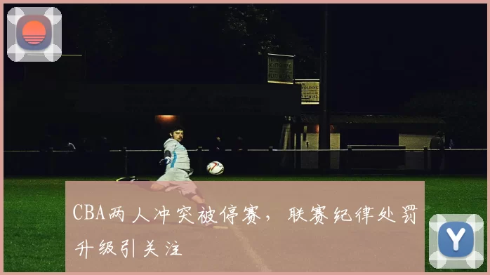 CBA两人冲突被停赛，联赛纪律处罚升级引关注