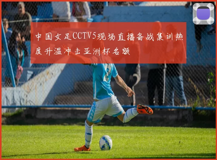 中国女足CCTV5现场直播备战集训热度升温冲击亚洲杯名额