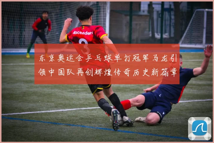 东京奥运会乒乓球单打冠军马龙引领中国队再创辉煌传奇历史新篇章