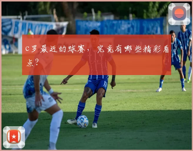 c罗最近的球赛，究竟有哪些精彩看点？