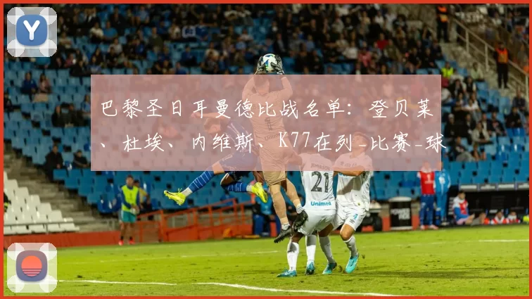 巴黎圣日耳曼德比战名单：登贝莱、杜埃、内维斯、K77在列_比赛_球员_球迷