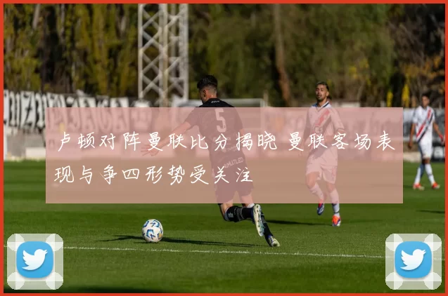 卢顿对阵曼联比分揭晓 曼联客场表现与争四形势受关注