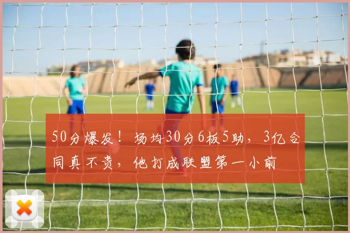 50分爆发！场均30分6板5助，3亿合同真不贵，他打成联盟第一小前