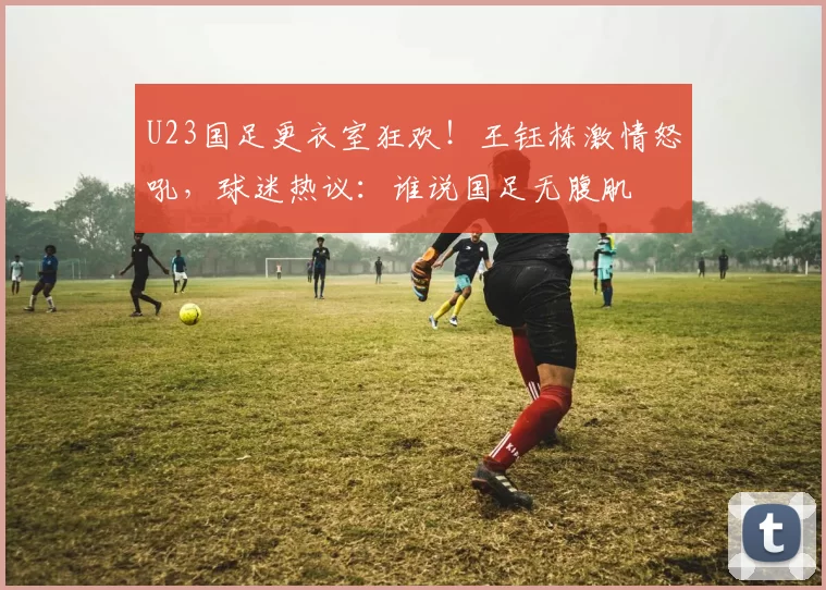U23国足更衣室狂欢！王钰栋激情怒吼，球迷热议：谁说国足无腹肌