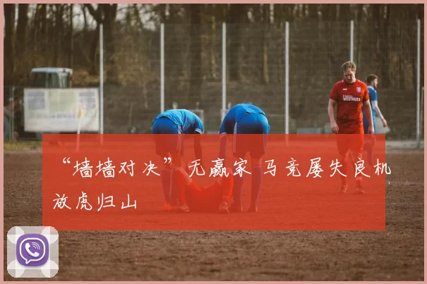 “墙墙对决”无赢家 马竞屡失良机放虎归山