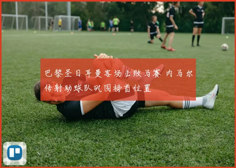 巴黎圣日耳曼客场击败马赛 内马尔传射助球队巩固榜首位置