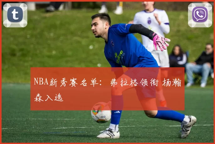 NBA新秀赛名单：弗拉格领衔 杨瀚森入选