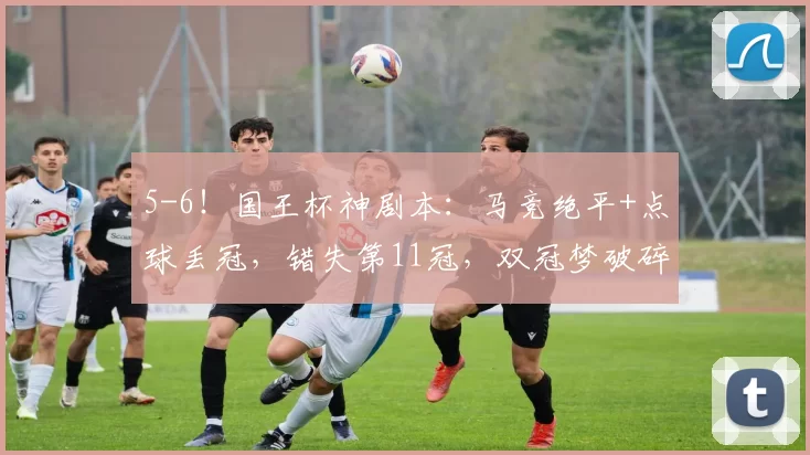 5-6！国王杯神剧本：马竞绝平+点球丢冠，错失第11冠，双冠梦破碎