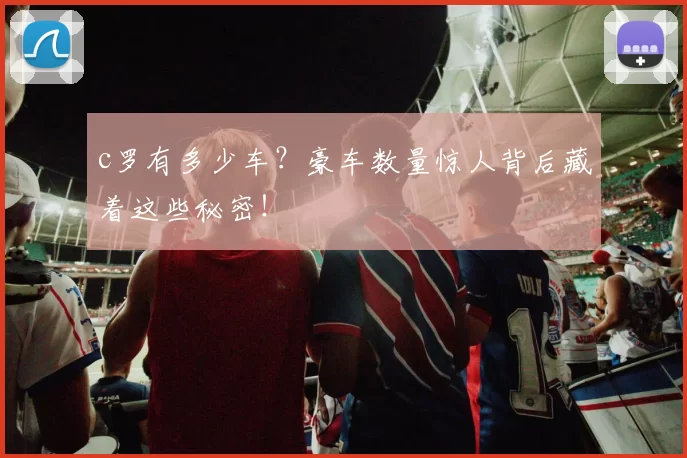 c罗有多少车？豪车数量惊人背后藏着这些秘密！