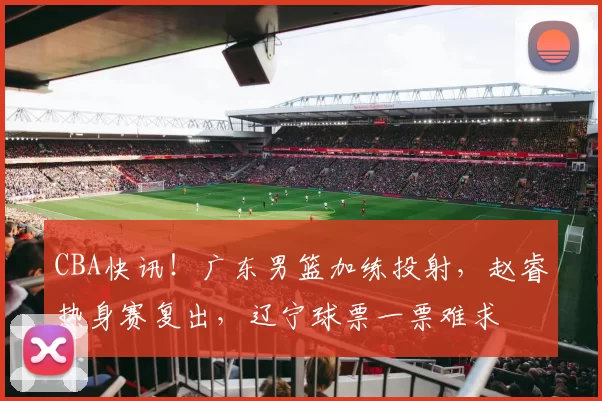 CBA快讯！广东男篮加练投射，赵睿热身赛复出，辽宁球票一票难求