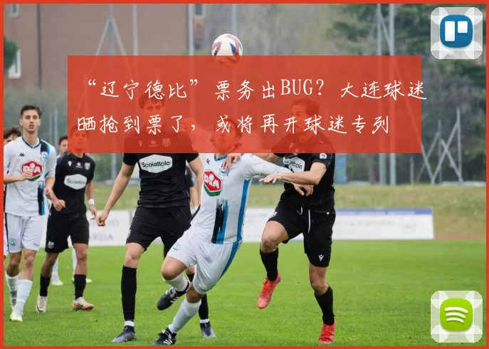 “辽宁德比”票务出BUG？大连球迷晒抢到票了，或将再开球迷专列