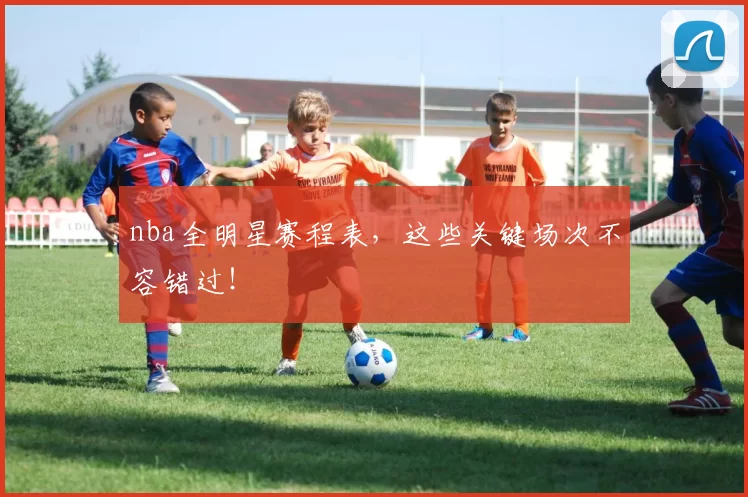 nba全明星赛程表，这些关键场次不容错过！