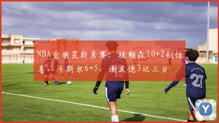NBA全明星新秀赛:杨瀚森10+2创惊喜,卡斯尔6+5,谢泼德3记三分