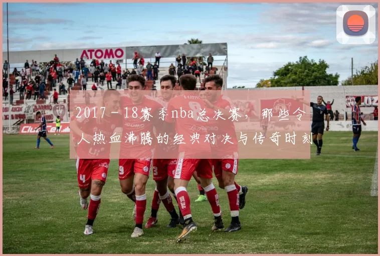 2017 - 18赛季nba总决赛，那些令人热血沸腾的经典对决与传奇时刻