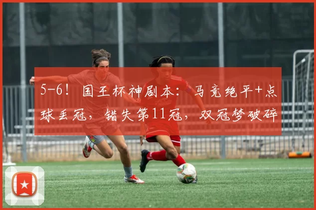 5-6！国王杯神剧本：马竞绝平+点球丢冠，错失第11冠，双冠梦破碎