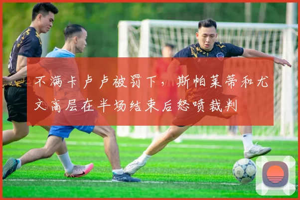 不满卡卢卢被罚下,斯帕莱蒂和尤文高层在半场结束后怒喷裁判