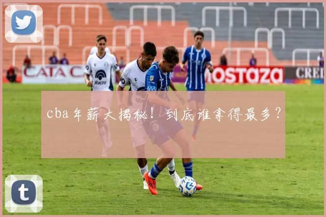 cba年薪大揭秘！到底谁拿得最多？