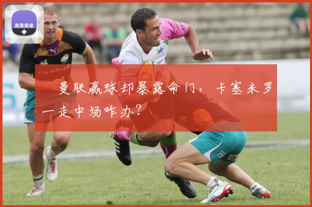 ​曼联赢球却暴露命门，卡塞米罗一走中场咋办？