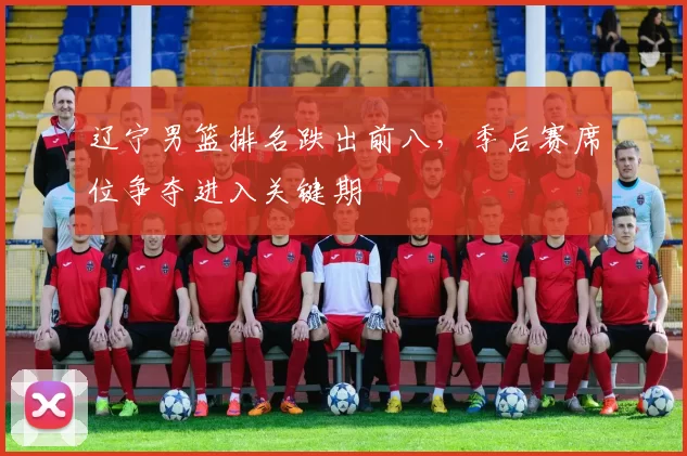 辽宁男篮排名跌出前八,季后赛席位争夺进入关键期