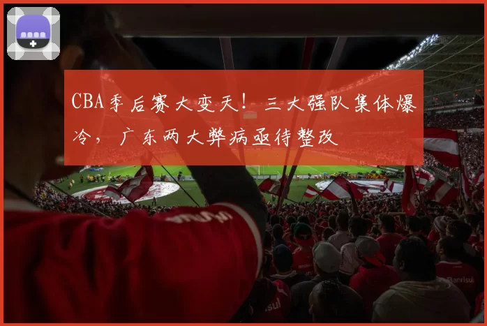CBA季后赛大变天！三大强队集体爆冷，广东两大弊病亟待整改