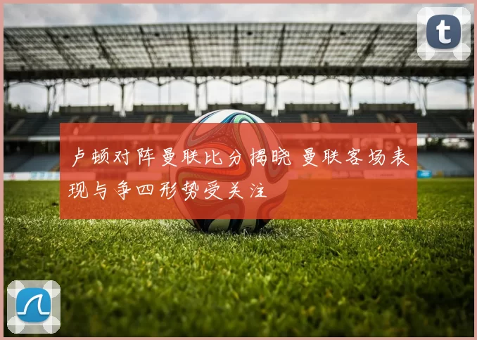 卢顿对阵曼联比分揭晓 曼联客场表现与争四形势受关注