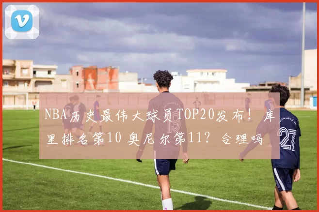 NBA历史最伟大球员TOP20发布!库里排名第10 奥尼尔第11?合理吗