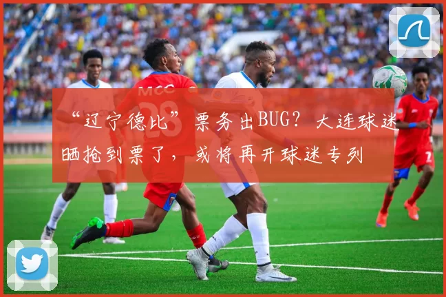 “辽宁德比”票务出BUG？大连球迷晒抢到票了，或将再开球迷专列