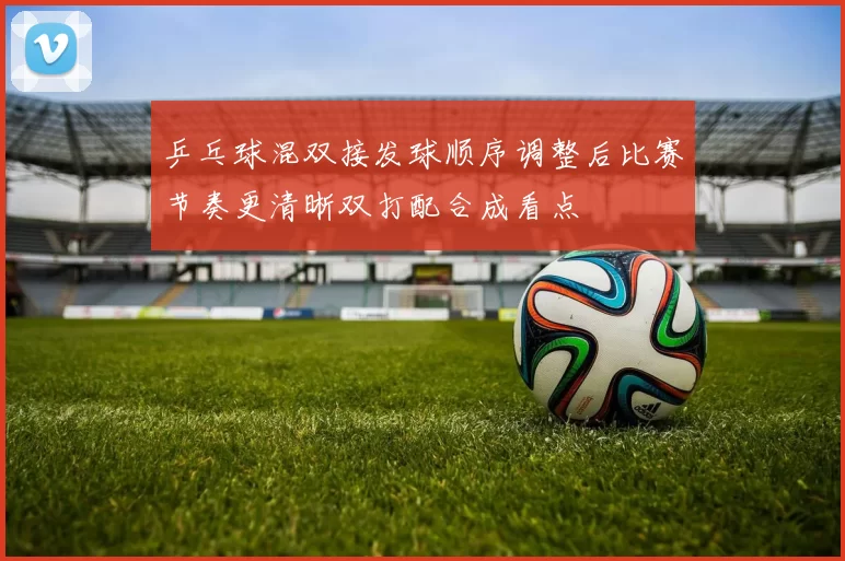 乒乓球混双接发球顺序调整后比赛节奏更清晰双打配合成看点