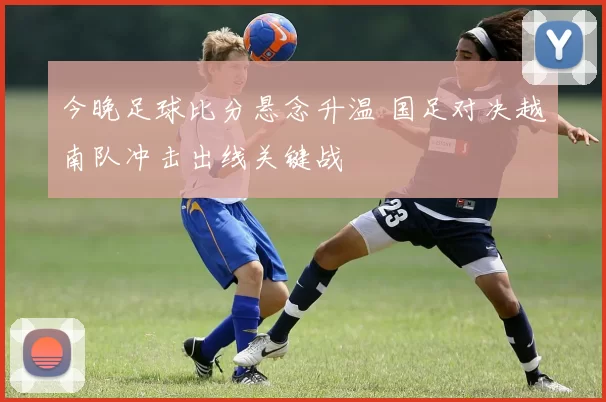 今晚足球比分悬念升温 国足对决越南队冲击出线关键战