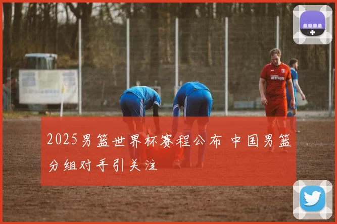 2025男篮世界杯赛程公布 中国男篮分组对手引关注