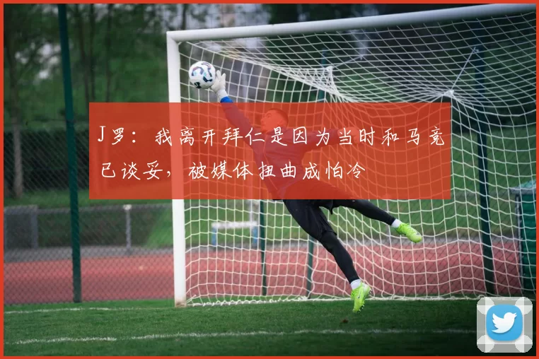 J罗：我离开拜仁是因为当时和马竞已谈妥，被媒体扭曲成怕冷