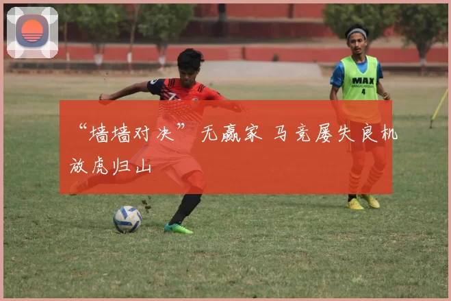 “墙墙对决”无赢家 马竞屡失良机放虎归山