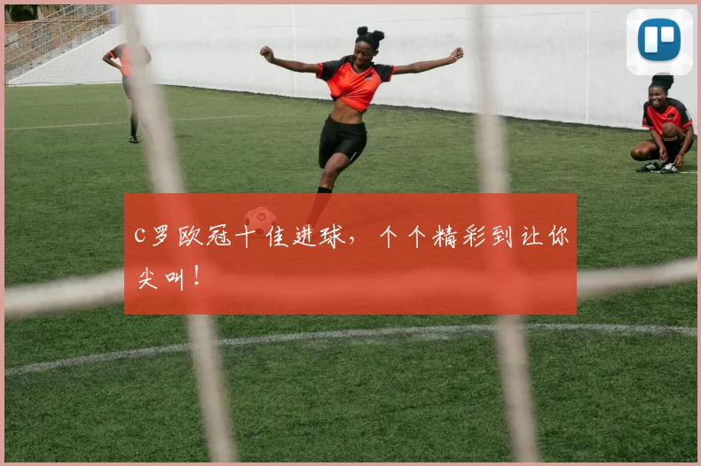 c罗欧冠十佳进球，个个精彩到让你尖叫！