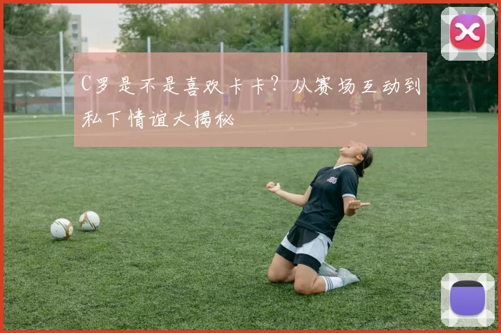 C罗是不是喜欢卡卡？从赛场互动到私下情谊大揭秘