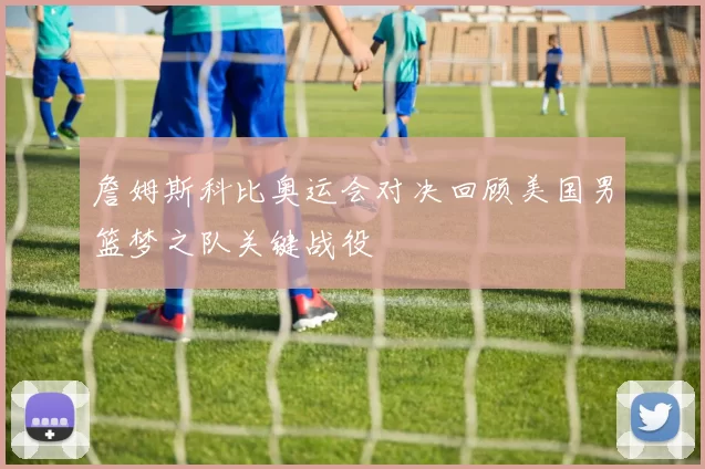 詹姆斯科比奥运会对决回顾美国男篮梦之队关键战役