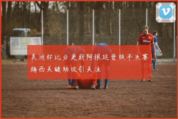 美洲杯比分更新阿根廷晋级半决赛梅西关键助攻引关注