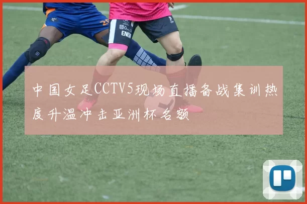 中国女足CCTV5现场直播备战集训热度升温冲击亚洲杯名额