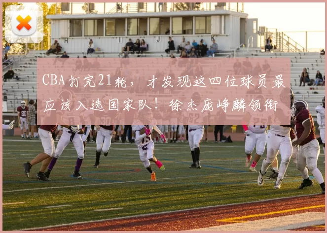 CBA打完21轮，才发现这四位球员最应该入选国家队！徐杰庞峥麟领衔_徐昕_郭士强_希宁