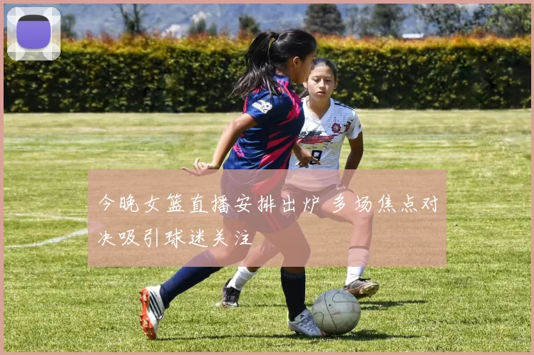 今晚女篮直播安排出炉 多场焦点对决吸引球迷关注