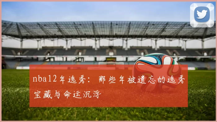 nba12年选秀：那些年被遗忘的选秀宝藏与命运沉浮