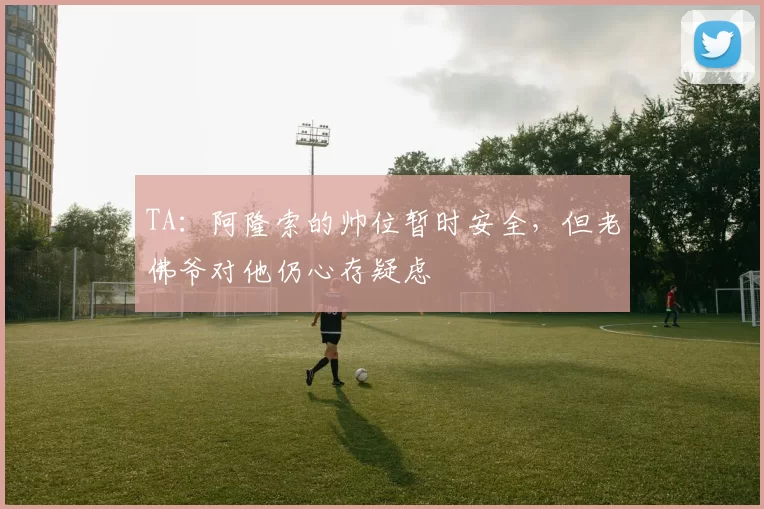 TA:阿隆索的帅位暂时安全,但老佛爷对他仍心存疑虑