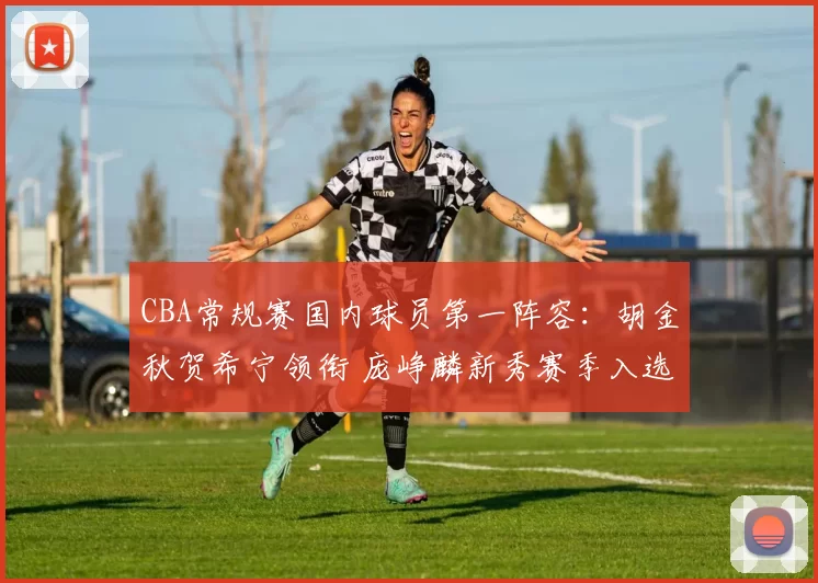 CBA常规赛国内球员第一阵容：胡金秋贺希宁领衔 庞峥麟新秀赛季入选