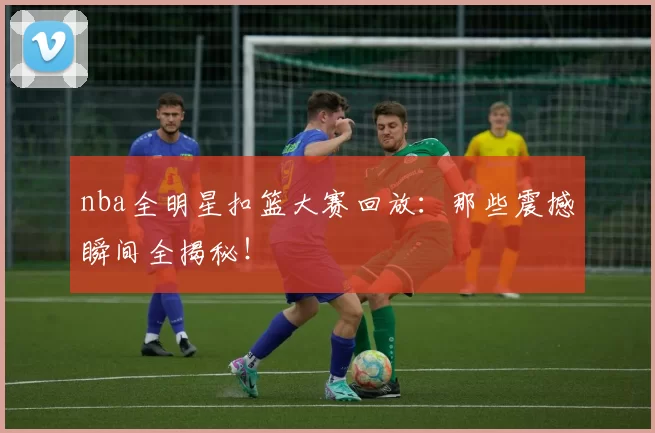 nba全明星扣篮大赛回放：那些震撼瞬间全揭秘！