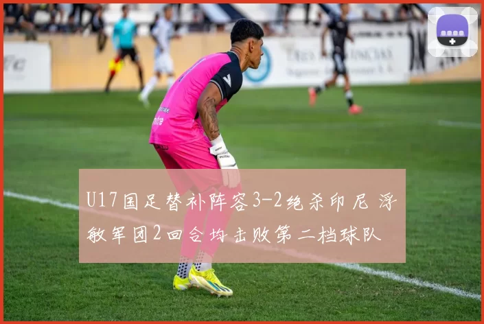 U17国足替补阵容3-2绝杀印尼 浮嶋敏军团2回合均击败第二档球队