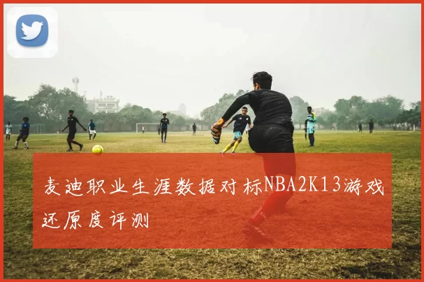 麦迪职业生涯数据对标NBA2K13游戏还原度评测