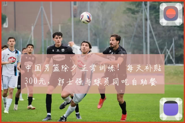 中国男篮除夕正常训练！每天补贴300元，郭士强与球员同吃自助餐